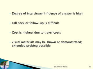 ◦ Degree of interviewer influence of answer is high
◦ call back or follow-up is difficult
◦ Cost is highest due to travel costs
◦ visual materials may be shown or demonstrated;
extended probing possible
DR. AMITABH MISHRA 76
 