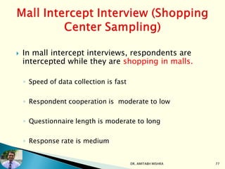  In mall intercept interviews, respondents are
intercepted while they are shopping in malls.
◦ Speed of data collection is fast
◦ Respondent cooperation is moderate to low
◦ Questionnaire length is moderate to long
◦ Response rate is medium
DR. AMITABH MISHRA 77
 