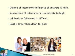 ◦ Degree of interviewer influence of answers is high.
◦ Supervision of interviewers is moderate to high
◦ call back or follow-up is difficult
◦ Cost is lower than door-to-door
DR. AMITABH MISHRA 78
 