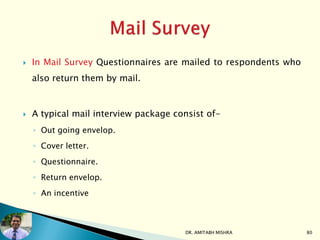  In Mail Survey Questionnaires are mailed to respondents who
also return them by mail.
 A typical mail interview package consist of-
◦ Out going envelop.
◦ Cover letter.
◦ Questionnaire.
◦ Return envelop.
◦ An incentive
DR. AMITABH MISHRA 80
 
