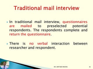  In traditional mail interview, questionnaires
are mailed to preselected potential
respondents. The respondents complete and
return the questionnaire.
 There is no verbal interaction between
researcher and respondent.
DR. AMITABH MISHRA 82
 