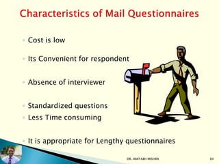 ◦ Cost is low
◦ Its Convenient for respondent
◦ Absence of interviewer
◦ Standardized questions
◦ Less Time consuming
◦ It is appropriate for Lengthy questionnaires
DR. AMITABH MISHRA 84
 