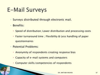 ◦ Surveys distributed through electronic mail.
◦ Benefits:
 Speed of distribution; Lower distribution and processing costs
 Faster turnaround time ; Flexibility & Less handling of paper
questionnaires
◦ Potential Problems:
 Anonymity of respondents creating response bias
 Capacity of e-mail systems and computers
 Computer skills/competencies of respondents
DR. AMITABH MISHRA 87
 