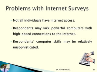 ◦ Not all individuals have internet access.
◦ Respondents may lack powerful computers with
high-speed connections to the internet.
◦ Respondents’ computer skills may be relatively
unsophisticated.
DR. AMITABH MISHRA 89
 