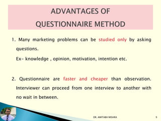 1. Many marketing problems can be studied only by asking
questions.
Ex- knowledge , opinion, motivation, intention etc.
2. Questionnaire are faster and cheaper than observation.
Interviewer can proceed from one interview to another with
no wait in between.
DR. AMITABH MISHRA 9
 