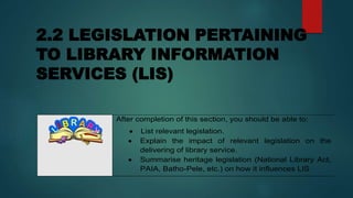 2.2 LEGISLATION PERTAINING
TO LIBRARY INFORMATION
SERVICES (LIS)
After completion of this section, you should be able to:
 List relevant legislation.
 Explain the impact of relevant legislation on the
delivering of library service.
 Summarise heritage legislation (National Library Act,
PAIA, Batho-Pele, etc.) on how it influences LIS
 