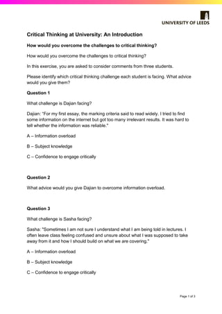 Page 1 of 3
Critical Thinking at University: An Introduction
How would you overcome the challenges to critical thinking?
How would you overcome the challenges to critical thinking?
In this exercise, you are asked to consider comments from three students.
Please identify which critical thinking challenge each student is facing. What advice
would you give them?
Question 1
What challenge is Dajian facing?
Dajian: “For my first essay, the marking criteria said to read widely. I tried to find
some information on the internet but got too many irrelevant results. It was hard to
tell whether the information was reliable."
A – Information overload
B – Subject knowledge
C – Confidence to engage critically
Question 2
What advice would you give Dajian to overcome information overload.
Question 3
What challenge is Sasha facing?
Sasha: "Sometimes I am not sure I understand what I am being told in lectures. I
often leave class feeling confused and unsure about what I was supposed to take
away from it and how I should build on what we are covering."
A – Information overload
B – Subject knowledge
C – Confidence to engage critically
 