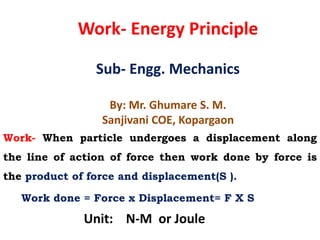 Work- Energy Principle
Sub- Engg. Mechanics
By: Mr. Ghumare S. M.
Sanjivani COE, Kopargaon
Work- When particle undergoes a displacement along
the line of action of force then work done by force is
the product of force and displacement(S ).
Work done = Force x Displacement= F X S
Unit: N-M or Joule
 