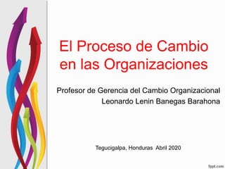 El Proceso de Cambio
en las Organizaciones
Profesor de Gerencia del Cambio Organizacional
Leonardo Lenin Banegas Barahona
Tegucigalpa, Honduras Abril 2020
 