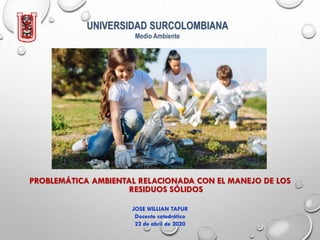 UNIVERSIDAD SURCOLOMBIANA
Medio Ambiente
PROBLEMÁTICA AMBIENTAL RELACIONADA CON EL MANEJO DE LOS
RESIDUOS SÓLIDOS
JOSE WILLIAN TAFUR
Docente catedrático
22 de abril de 2020
 