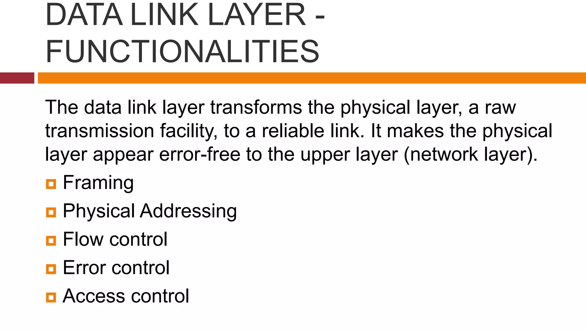 DATA LINK LAYER -
FUNCTIONALITIES
The data link layer transforms the physical layer, a raw
transmission facility, to a reliable link. It makes the physical
layer appear error-free to the upper layer (network layer).
 Framing
 Physical Addressing
 Flow control
 Error control
 Access control
 
