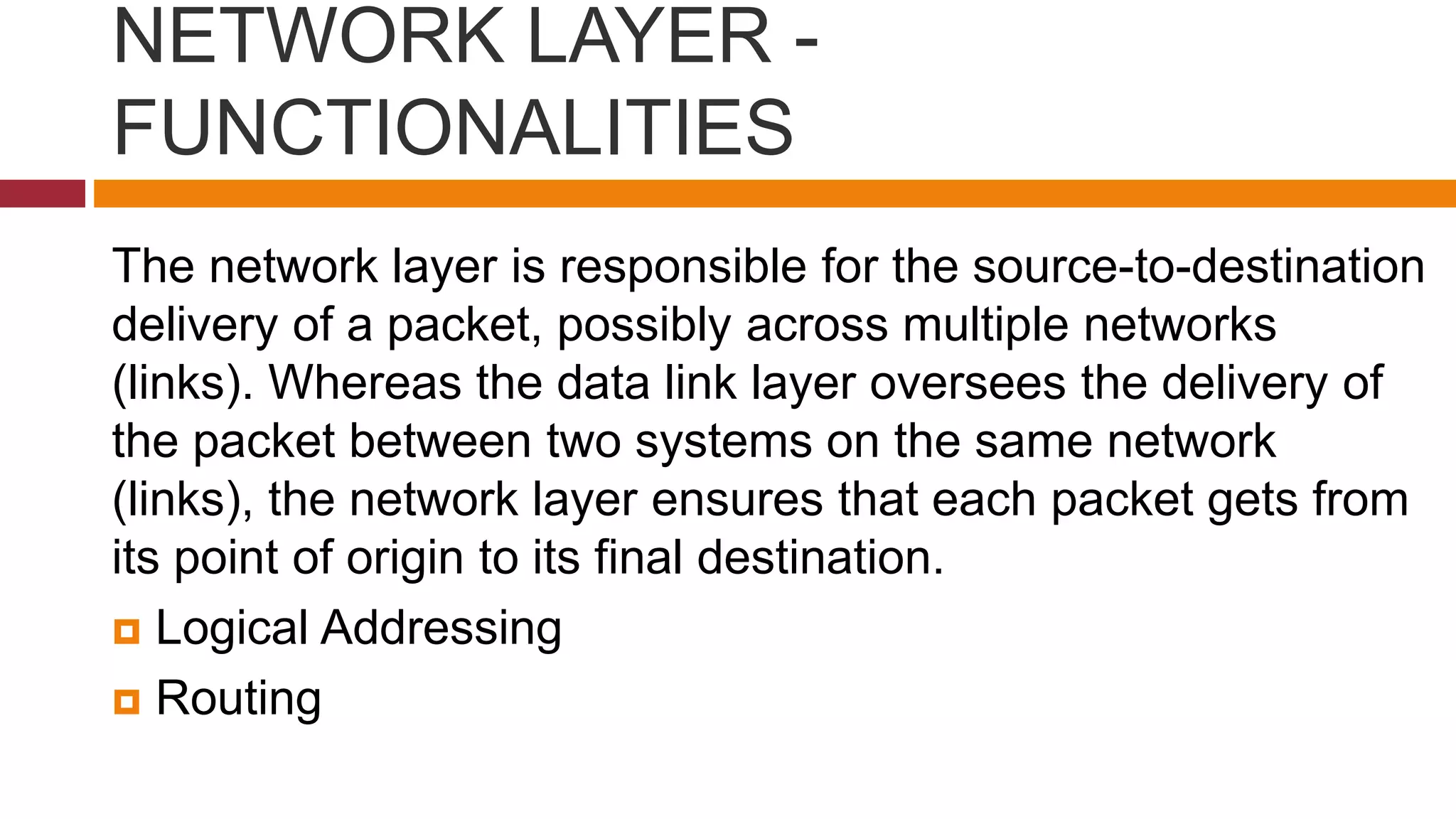 NETWORK LAYER -
FUNCTIONALITIES
The network layer is responsible for the source-to-destination
delivery of a packet, possibly across multiple networks
(links). Whereas the data link layer oversees the delivery of
the packet between two systems on the same network
(links), the network layer ensures that each packet gets from
its point of origin to its final destination.
 Logical Addressing
 Routing
 