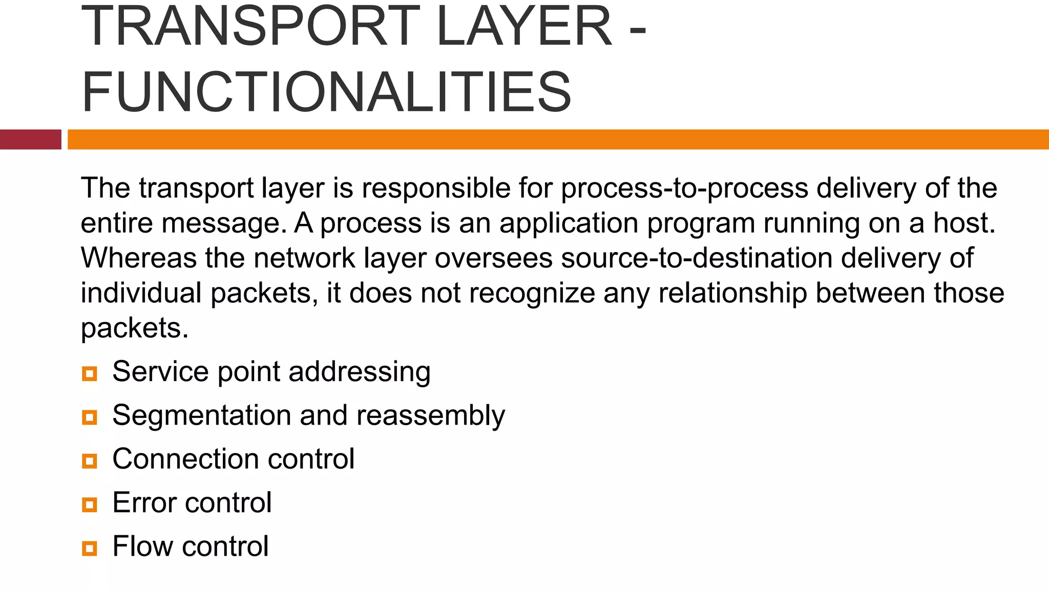 TRANSPORT LAYER -
FUNCTIONALITIES
The transport layer is responsible for process-to-process delivery of the
entire message. A process is an application program running on a host.
Whereas the network layer oversees source-to-destination delivery of
individual packets, it does not recognize any relationship between those
packets.
 Service point addressing
 Segmentation and reassembly
 Connection control
 Error control
 Flow control
 