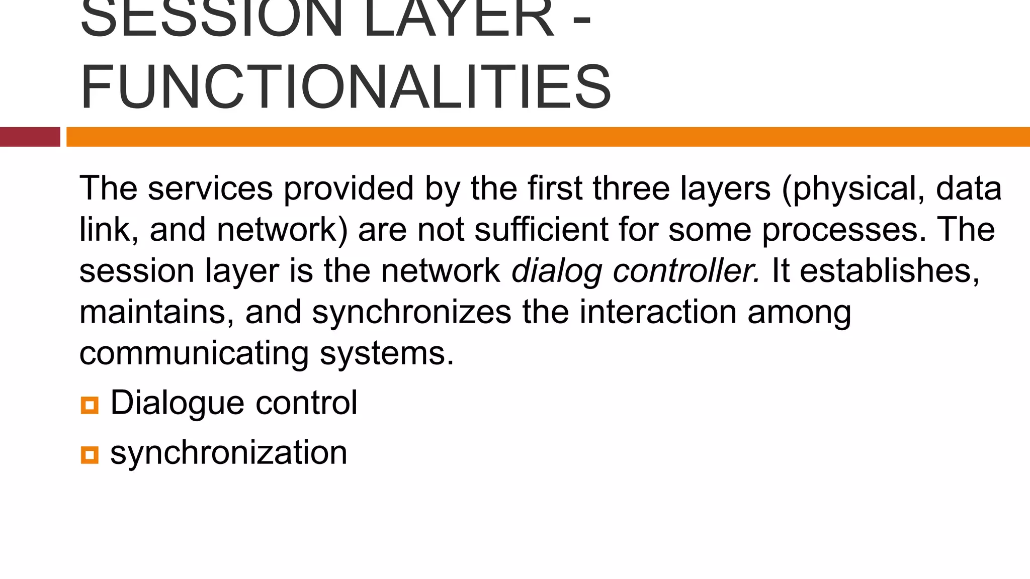 SESSION LAYER -
FUNCTIONALITIES
The services provided by the first three layers (physical, data
link, and network) are not sufficient for some processes. The
session layer is the network dialog controller. It establishes,
maintains, and synchronizes the interaction among
communicating systems.
 Dialogue control
 synchronization
 