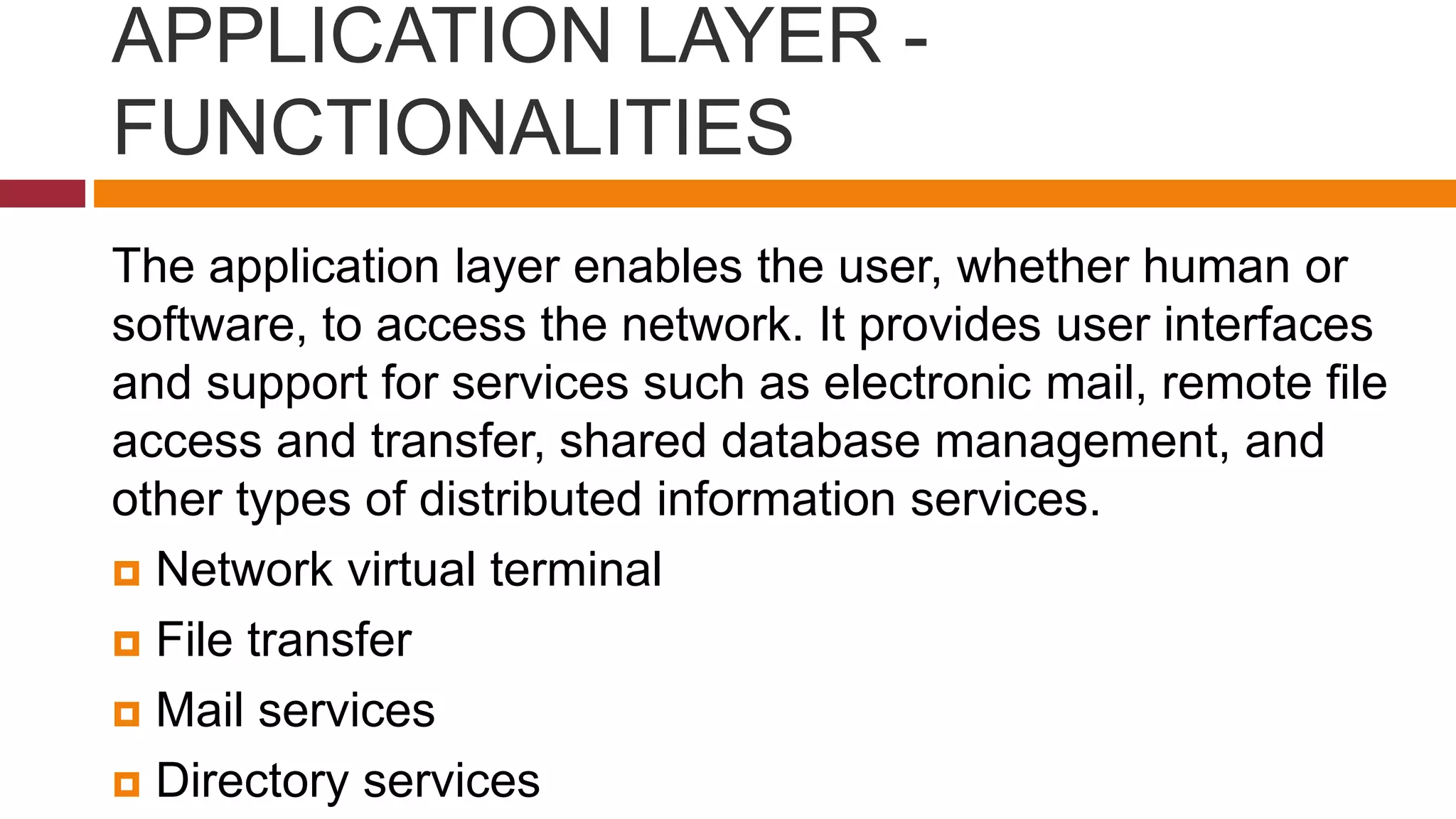 APPLICATION LAYER -
FUNCTIONALITIES
The application layer enables the user, whether human or
software, to access the network. It provides user interfaces
and support for services such as electronic mail, remote file
access and transfer, shared database management, and
other types of distributed information services.
 Network virtual terminal
 File transfer
 Mail services
 Directory services
 