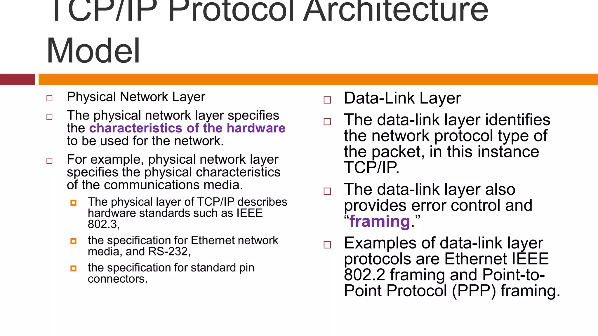 TCP/IP Protocol Architecture
Model
 Physical Network Layer
 The physical network layer specifies
the characteristics of the hardware
to be used for the network.
 For example, physical network layer
specifies the physical characteristics
of the communications media.
 The physical layer of TCP/IP describes
hardware standards such as IEEE
802.3,
 the specification for Ethernet network
media, and RS-232,
 the specification for standard pin
connectors.
 Data-Link Layer
 The data-link layer identifies
the network protocol type of
the packet, in this instance
TCP/IP.
 The data-link layer also
provides error control and
“framing.”
 Examples of data-link layer
protocols are Ethernet IEEE
802.2 framing and Point-to-
Point Protocol (PPP) framing.
 
