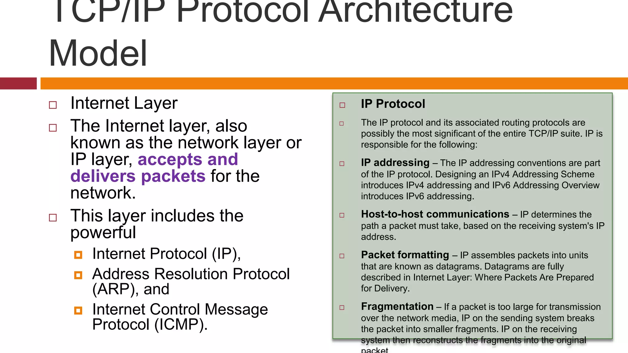 TCP/IP Protocol Architecture
Model
 Internet Layer
 The Internet layer, also
known as the network layer or
IP layer, accepts and
delivers packets for the
network.
 This layer includes the
powerful
 Internet Protocol (IP),
 Address Resolution Protocol
(ARP), and
 Internet Control Message
Protocol (ICMP).
 IP Protocol
 The IP protocol and its associated routing protocols are
possibly the most significant of the entire TCP/IP suite. IP is
responsible for the following:
 IP addressing – The IP addressing conventions are part
of the IP protocol. Designing an IPv4 Addressing Scheme
introduces IPv4 addressing and IPv6 Addressing Overview
introduces IPv6 addressing.
 Host-to-host communications – IP determines the
path a packet must take, based on the receiving system's IP
address.
 Packet formatting – IP assembles packets into units
that are known as datagrams. Datagrams are fully
described in Internet Layer: Where Packets Are Prepared
for Delivery.
 Fragmentation – If a packet is too large for transmission
over the network media, IP on the sending system breaks
the packet into smaller fragments. IP on the receiving
system then reconstructs the fragments into the original
 