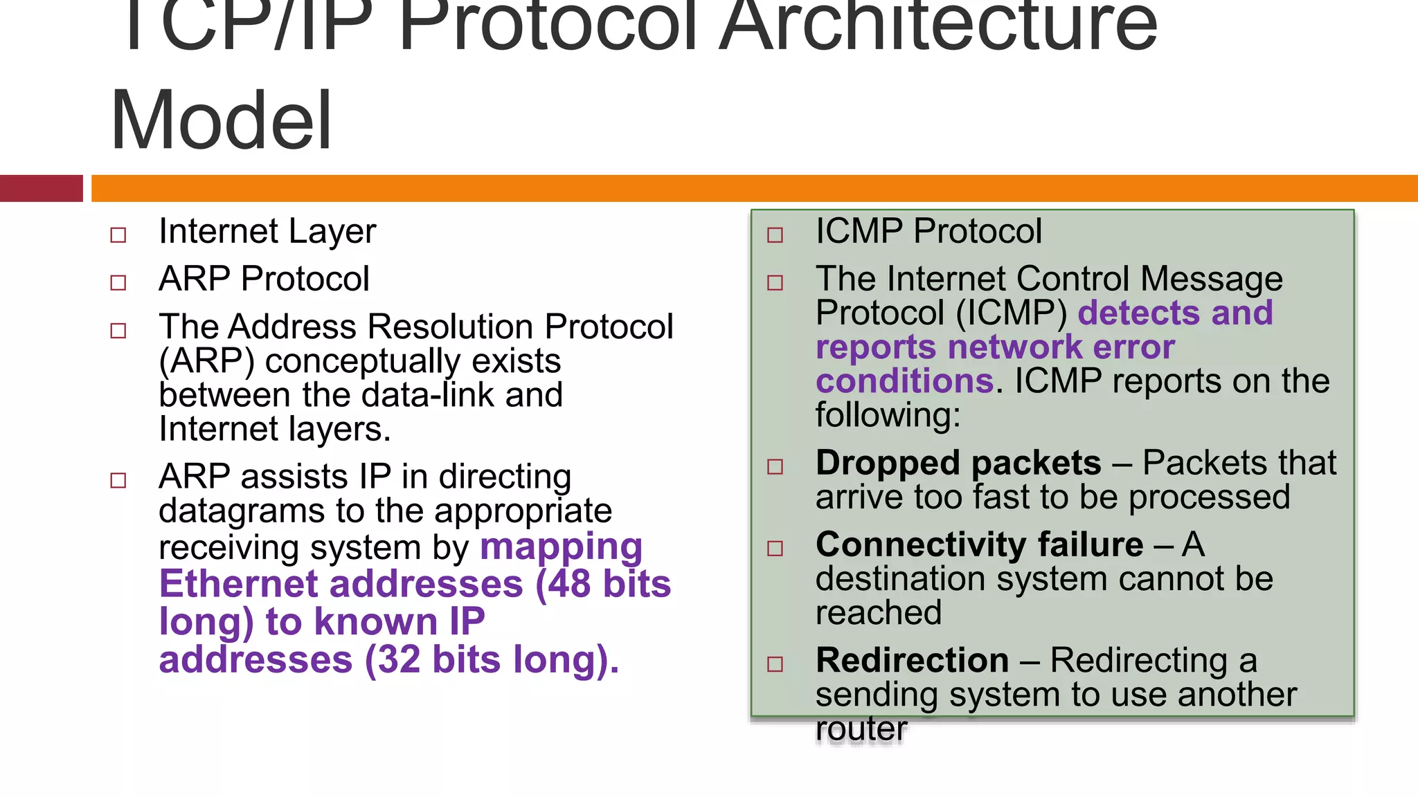 TCP/IP Protocol Architecture
Model
 Internet Layer
 ARP Protocol
 The Address Resolution Protocol
(ARP) conceptually exists
between the data-link and
Internet layers.
 ARP assists IP in directing
datagrams to the appropriate
receiving system by mapping
Ethernet addresses (48 bits
long) to known IP
addresses (32 bits long).
 ICMP Protocol
 The Internet Control Message
Protocol (ICMP) detects and
reports network error
conditions. ICMP reports on the
following:
 Dropped packets – Packets that
arrive too fast to be processed
 Connectivity failure – A
destination system cannot be
reached
 Redirection – Redirecting a
sending system to use another
router
 