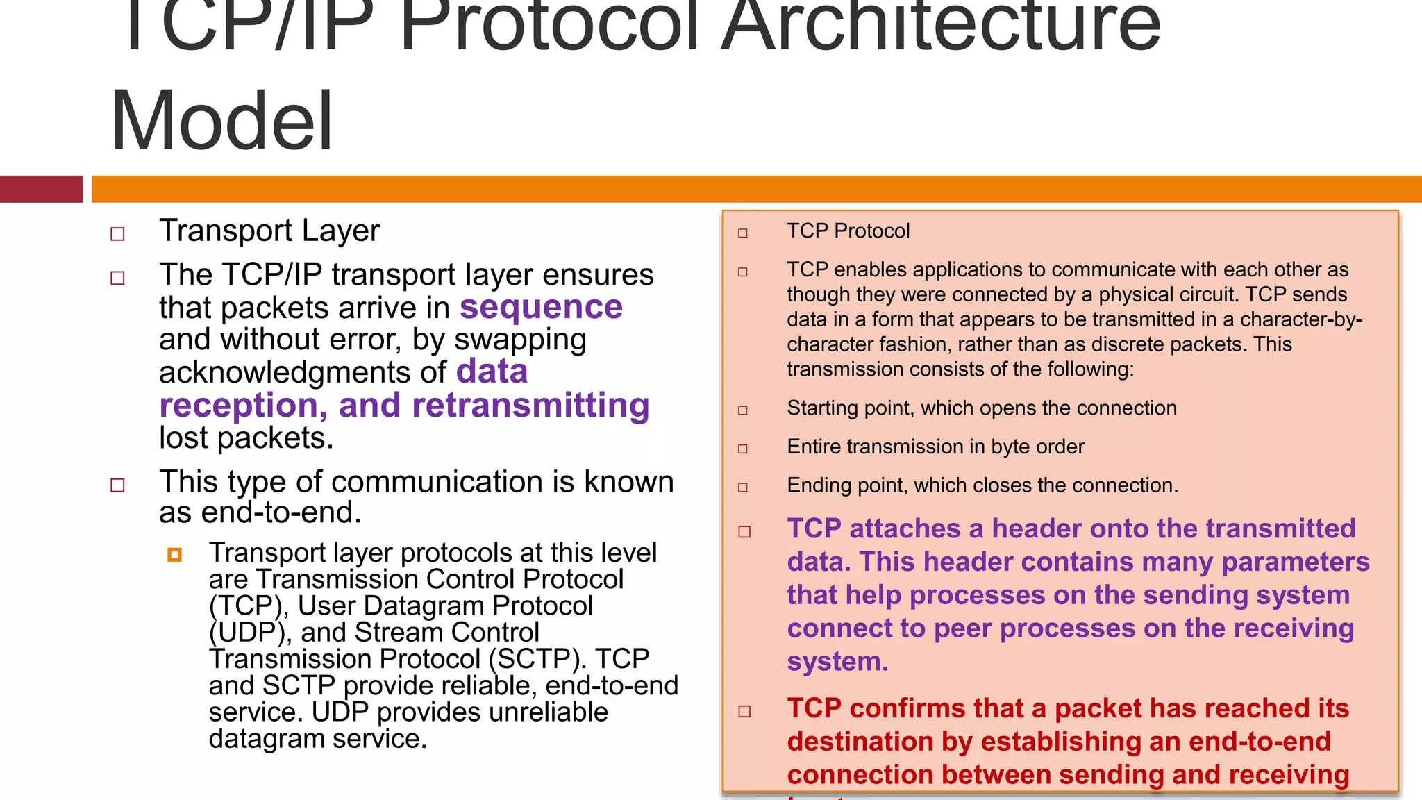 TCP/IP Protocol Architecture
Model
 Transport Layer
 The TCP/IP transport layer ensures
that packets arrive in sequence
and without error, by swapping
acknowledgments of data
reception, and retransmitting
lost packets.
 This type of communication is known
as end-to-end.
 Transport layer protocols at this level
are Transmission Control Protocol
(TCP), User Datagram Protocol
(UDP), and Stream Control
Transmission Protocol (SCTP). TCP
and SCTP provide reliable, end-to-end
service. UDP provides unreliable
datagram service.
 TCP Protocol
 TCP enables applications to communicate with each other as
though they were connected by a physical circuit. TCP sends
data in a form that appears to be transmitted in a character-by-
character fashion, rather than as discrete packets. This
transmission consists of the following:
 Starting point, which opens the connection
 Entire transmission in byte order
 Ending point, which closes the connection.
 TCP attaches a header onto the transmitted
data. This header contains many parameters
that help processes on the sending system
connect to peer processes on the receiving
system.
 TCP confirms that a packet has reached its
destination by establishing an end-to-end
connection between sending and receiving
 