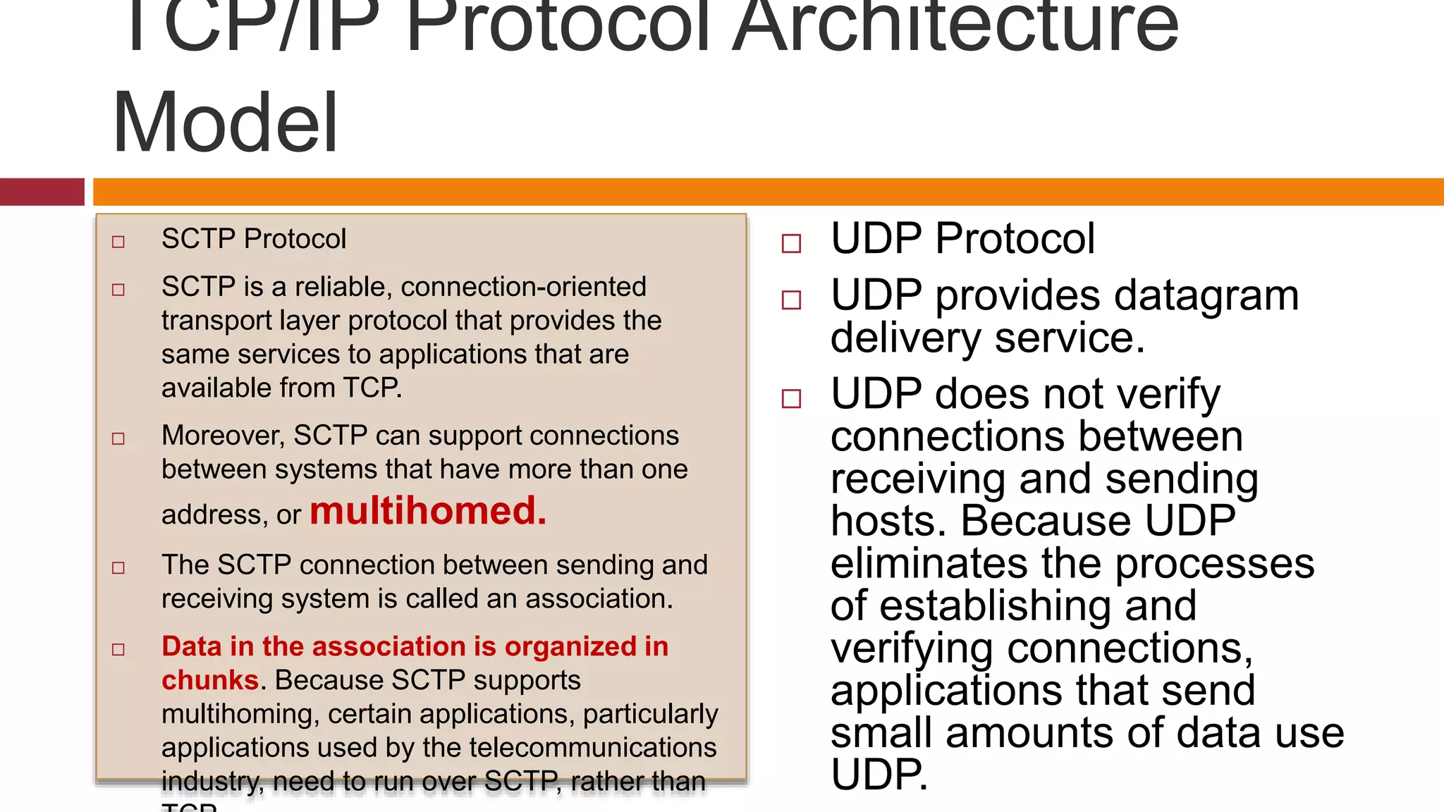 TCP/IP Protocol Architecture
Model
 SCTP Protocol
 SCTP is a reliable, connection-oriented
transport layer protocol that provides the
same services to applications that are
available from TCP.
 Moreover, SCTP can support connections
between systems that have more than one
address, or multihomed.
 The SCTP connection between sending and
receiving system is called an association.
 Data in the association is organized in
chunks. Because SCTP supports
multihoming, certain applications, particularly
applications used by the telecommunications
industry, need to run over SCTP, rather than
 UDP Protocol
 UDP provides datagram
delivery service.
 UDP does not verify
connections between
receiving and sending
hosts. Because UDP
eliminates the processes
of establishing and
verifying connections,
applications that send
small amounts of data use
UDP.
 
