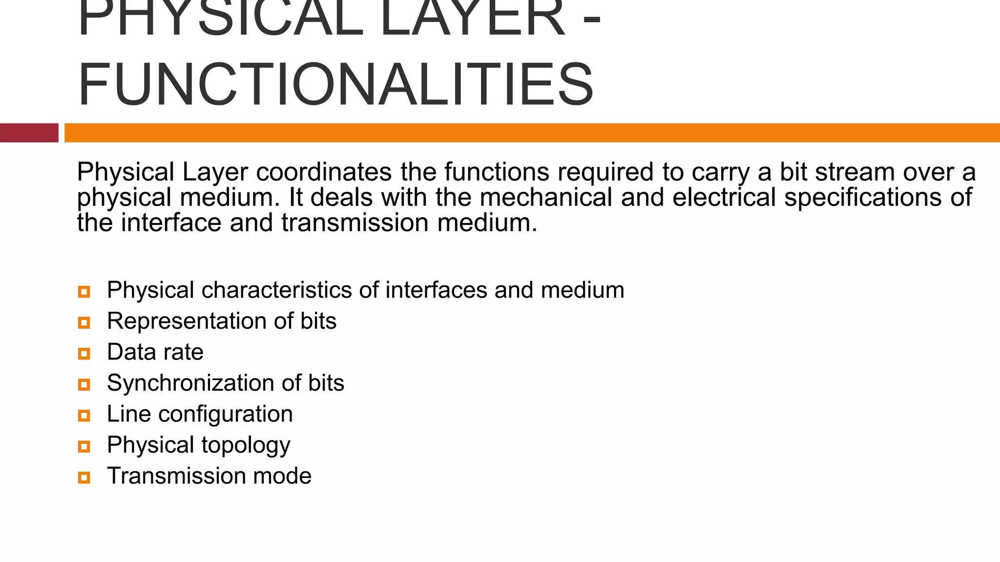 PHYSICAL LAYER -
FUNCTIONALITIES
Physical Layer coordinates the functions required to carry a bit stream over a
physical medium. It deals with the mechanical and electrical specifications of
the interface and transmission medium.
 Physical characteristics of interfaces and medium
 Representation of bits
 Data rate
 Synchronization of bits
 Line configuration
 Physical topology
 Transmission mode
 