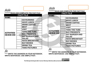 The Missing Painting by Mari Carmen Montoya Martínez @mcarmenmm
READ AND COMPLETE THE FACT FILE
FACT FILE
NAME:
ACTIVITIES
HE/SHE DID
GO RUNNING
HAVE LUNCH
DRINK COFFEE
MEET _________
VISIT ___________
TAKE THE TUBE
BUY PRESENTS
EAT BURGER AND
SALAD
HAVE BREAKFAST
BUY BOOKS
DRINK TEA
TAKE PICTURES
WRITE THE ANSWERS IN YOUR NOTEBOOK.
WRITE SENTENCES. USE SIMPLE PAST.
READ AND COMPLETE THE FACT FILE
FACT FILE
NAME:
ACTIVITIES
HE/SHE DID
GO RUNNING
HAVE LUNCH
DRINK COFFEE
MEET _________
VISIT ___________
TAKE THE TUBE
BUY PRESENTS
EAT BURGER AND
SALAD
HAVE BREAKFAST
BUY BOOKS
DRINK TEA
TAKE PICTURES
WRITE THE ANSWERS IN YOUR NOTEBOOK.
WRITE SENTENCES. USE SIMPLE PAST.
 