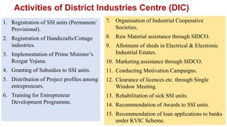 Activities of District Industries Centre (DIC)
1. Registration of SSI units (Permanent/
Provisional).
2. Registration of Handicrafts/Cottage
industries.
3. Implementation of Prime Minister’s
Rozgar Yojana.
4. Granting of Subsidies to SSI units.
5. Distribution of Project profiles among
entrepreneurs.
6. Training for Entrepreneur
Development Programme.
7. Organisation of Industrial Cooperative
Societies.
8. Raw Material assistance through SIDCO.
9. Allotment of sheds in Electrical & Electronic
Industrial Estates.
10. Marketing assistance through SIDCO.
11. Conducting Motivation Campaigns.
12. Clearance of licences etc. through Single
Window Meeting.
13. Rehabilitation of sick SSI units.
14. Recommendation of Awards to SSI units.
15. Recommendation of loan applications to banks
under KVIC Scheme.
 