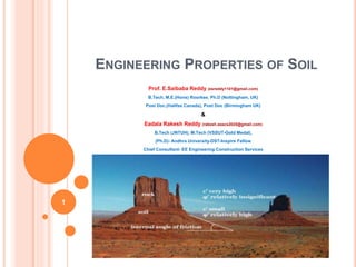 ENGINEERING PROPERTIES OF SOIL
Prof. E.Saibaba Reddy (esreddy1101@gmail.com)
B.Tech, M.E.(Hons) Roorkee, Ph.D (Nottingham, UK)
Post Doc,(Halifax Canada), Post Doc (Birmingham UK)
&
Eadala Rakesh Reddy (rakesh.eeecs2020@gmail.com)
B.Tech (JNTUH), M.Tech (VSSUT-Gold Medal),
(Ph.D)- Andhra University-DST-Inspire Fellow
Chief Consultant- EE Engineering Construction Services
1
 