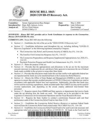 2019-2020 General Assembly
HOUSE BILL 1043:
2020 COVID-19 Recovery Act.
Committee: Senate Appropriations/Base Budget Date: May 2, 2020
Introduced by: Reps. Bell, Jackson, Lewis Prepared by: Luke Gillenwater
Dan Ettefagh
Committee Co-Counsel
Analysis of: PCS to Third Edition
H1043-CSMLa-13
Kory Goldsmith
Director H1043-SMML-20(CSMLa-13)-v-1
Legislative Drafting
919-733-6660
This bill analysis was prepared by the nonpartisan legislative staff for the use of legislators in their deliberations and does not constitute an official statement of legislative intent.
OVERVIEW: House Bill 1043 provides aid to North Carolinians in response to the Coronavirus
Disease 2019 (COVID-19) crisis.
CURRENT LAW: House Bill 1043 does the following:
• Section 1.1 – Establishes the title of the act as the "2020 COVID-19 Recovery Act."
• Section 1.2 – Establishes definitions used throughout the act, including defining "COVID-19
Recovery Legislation" as the following legislation enacted by Congress:
▪ The Coronavirus Aid, Relief, and Economic Security (CARES) Act, P.L. 116-136.
▪ The Families First Coronavirus Response Act, P.L. 116-127.
▪ The Coronavirus Preparedness and Response Supplemental Appropriations Act, 2020, P.L.
116-123.
▪ Paycheck Protection Program and Health Care Enhancement Act, P.L. 116-139.
• Section 1.3 – States the purpose of the act.
• Section 1.4 – Provides that the appropriations and allocations in the act are for the maximum
amounts necessary to implement the act, and directs State agencies to maximize the use of federal
funds made available in the act prior to using other State funds.
• Section 1.5 – Provides that allocations made under this act that conflict with applicable federal law
are repealed and the funds are to be transferred back to the Coronavirus Relief Reserve.
• Section 1.6 – Directs the Office of State Budget and Management (OSBM) to work with State
agencies to ensure that receipts awarded pursuant to COVID-19 Recovery Legislation are used in
accordance with applicable federal laws and regulations. Additionally, provides that funds may
not be used for recurring expenditures, funds awarded under The CARES Act may not be used for
revenue replacement, and, depending on the award, employ additional time-limited State
personnel.
• Section 1.7 – Requires reports from OSBM and State agencies or departments that receive funds
under the act detailing how the funds are used. The reports are to be provided to the Joint
Legislative Commission on Governmental Operations and the Fiscal Research Division.
• Section 1.8 – Requires the State Auditor to conduct a preliminary financial audit and final
performance audit of the Coronavirus Relief Fund no later than 3/1/21.
• Section 2.1 – Establishes the Coronavirus Relief Reserve (Reserve) to maintain federal funds
received from the Coronavirus Relief fund created under The CARES Act, P.L. 116-136.
• Section 2.2 – Establishes the Coronavirus Relief Fund (Fund) to be used to provide necessary and
appropriate relief and assistance from the effects of COVID-19. All funds in the Fund must be
 