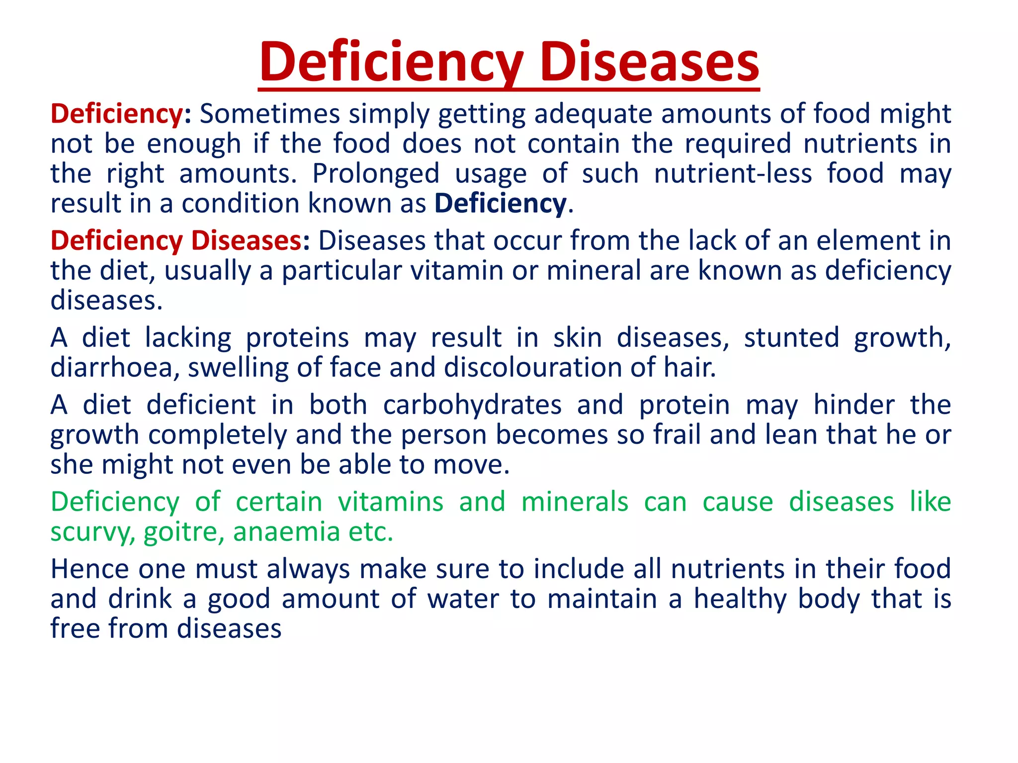 Deficiency Diseases
Deficiency: Sometimes simply getting adequate amounts of food might
not be enough if the food does not contain the required nutrients in
the right amounts. Prolonged usage of such nutrient-less food may
result in a condition known as Deficiency.
Deficiency Diseases: Diseases that occur from the lack of an element in
the diet, usually a particular vitamin or mineral are known as deficiency
diseases.
A diet lacking proteins may result in skin diseases, stunted growth,
diarrhoea, swelling of face and discolouration of hair.
A diet deficient in both carbohydrates and protein may hinder the
growth completely and the person becomes so frail and lean that he or
she might not even be able to move.
Deficiency of certain vitamins and minerals can cause diseases like
scurvy, goitre, anaemia etc.
Hence one must always make sure to include all nutrients in their food
and drink a good amount of water to maintain a healthy body that is
free from diseases
 