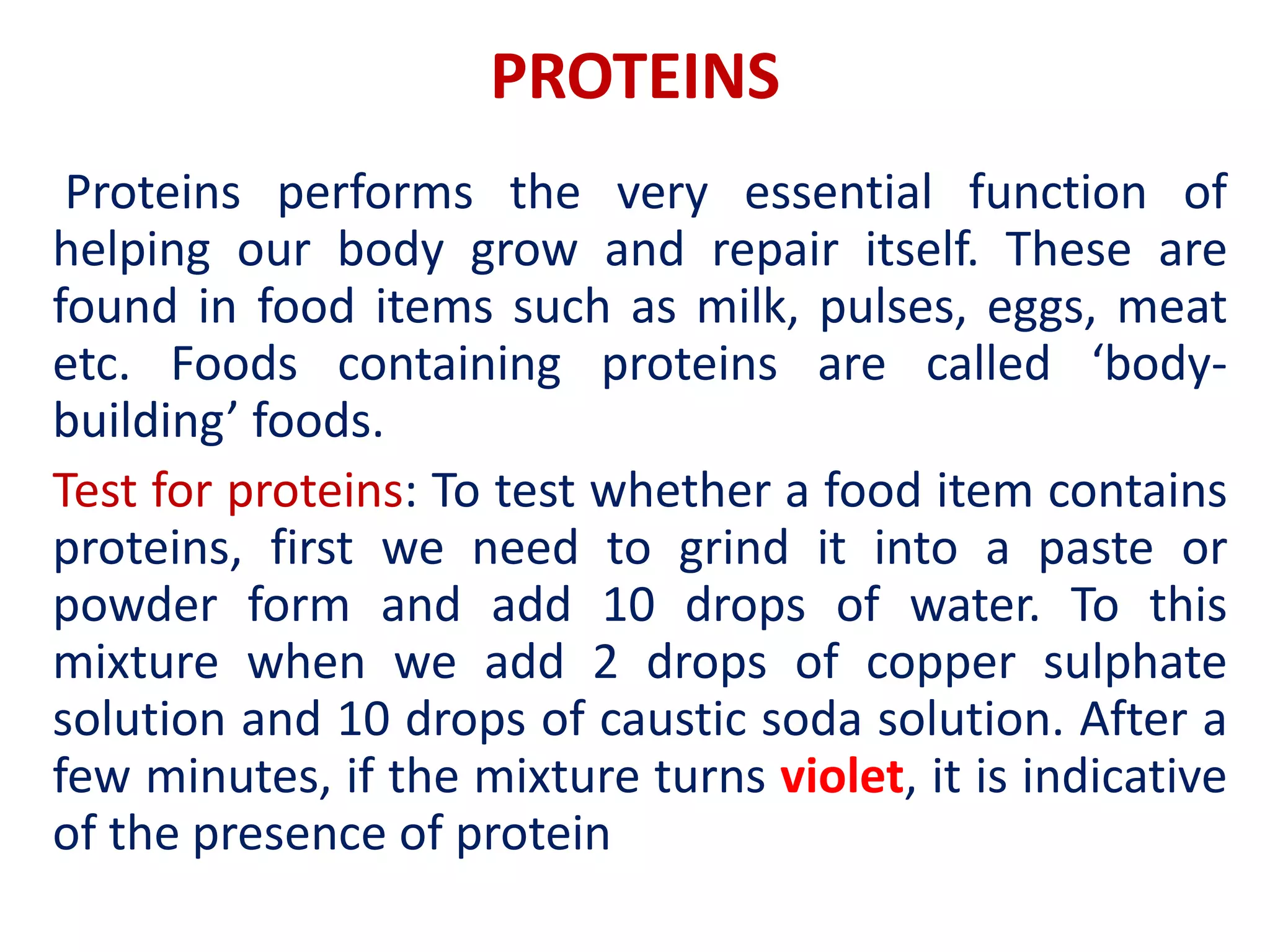 PROTEINS
Proteins performs the very essential function of
helping our body grow and repair itself. These are
found in food items such as milk, pulses, eggs, meat
etc. Foods containing proteins are called ‘body-
building’ foods.
Test for proteins: To test whether a food item contains
proteins, first we need to grind it into a paste or
powder form and add 10 drops of water. To this
mixture when we add 2 drops of copper sulphate
solution and 10 drops of caustic soda solution. After a
few minutes, if the mixture turns violet, it is indicative
of the presence of protein
 
