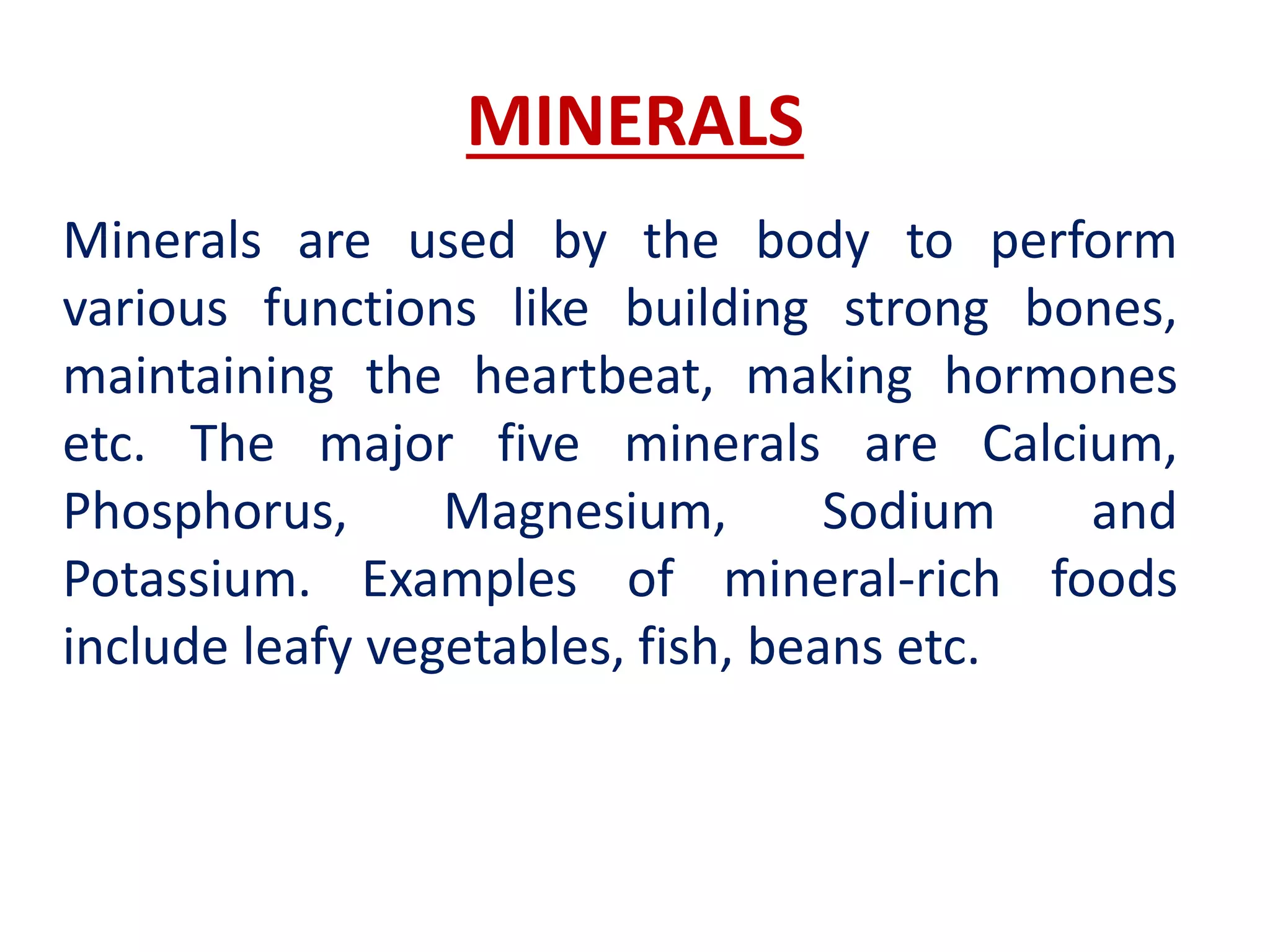 MINERALS
Minerals are used by the body to perform
various functions like building strong bones,
maintaining the heartbeat, making hormones
etc. The major five minerals are Calcium,
Phosphorus, Magnesium, Sodium and
Potassium. Examples of mineral-rich foods
include leafy vegetables, fish, beans etc.
 