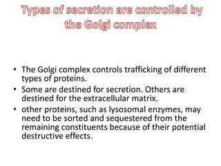 • The Golgi complex controls trafficking of different
types of proteins.
• Some are destined for secretion. Others are
destined for the extracellular matrix.
• other proteins, such as lysosomal enzymes, may
need to be sorted and sequestered from the
remaining constituents because of their potential
destructive effects.
 