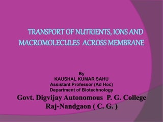 TRANSPORT OF NUTRIENTS, IONS AND
MACROMOLECULES ACROSS MEMBRANE
By
KAUSHAL KUMAR SAHU
Assistant Professor (Ad Hoc)
Department of Biotechnology
Govt. Digvijay Autonomous P. G. College
Raj-Nandgaon ( C. G. )
 