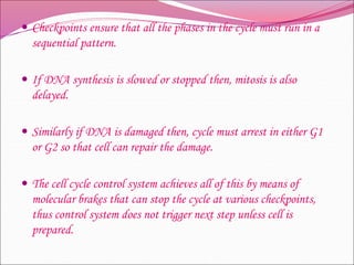  Checkpoints ensure that all the phases in the cycle must run in a
sequential pattern.
 If DNA synthesis is slowed or stopped then, mitosis is also
delayed.
 Similarly if DNA is damaged then, cycle must arrest in either G1
or G2 so that cell can repair the damage.
 The cell cycle control system achieves all of this by means of
molecular brakes that can stop the cycle at various checkpoints,
thus control system does not trigger next step unless cell is
prepared.
 