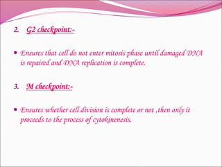 2. G2 checkpoint:-
 Ensures that cell do not enter mitosis phase until damaged DNA
is repaired and DNA replication is complete.
3. M checkpoint:-
 Ensures whether cell division is complete or not ,then only it
proceeds to the process of cytokinenesis.
 