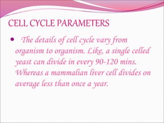 CELL CYCLE PARAMETERS
 The details of cell cycle vary from
organism to organism. Like, a single celled
yeast can divide in every 90-120 mins.
Whereas a mammalian liver cell divides on
average less than once a year.
 