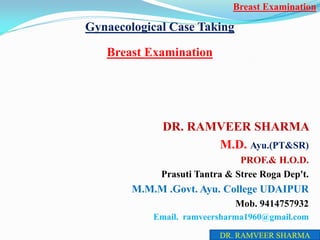 Gynaecological Case Taking
Breast Examination
DR. RAMVEER SHARMA
M.D. Ayu.(PT&SR)
PROF.& H.O.D.
Prasuti Tantra & Stree Roga Dep't.
M.M.M .Govt. Ayu. College UDAIPUR
Mob. 9414757932
Email. ramveersharma1960@gmail.com
Breast Examination
DR. RAMVEER SHARMA
 