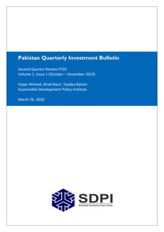 Pakistan Quarterly Investment Bulletin
Second Quarter Review FY20
Volume 1, Issue 1 (October – December 2019)
Vaqar Ahmed, Ahad Nazir, Tayaba Batool
Sustainable Development Policy Institute
March 26, 2020
 
