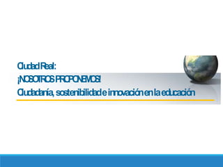 CiudadReal:
¡NOSOTROSPROPONEMOS!
Ciudadanía,sostenibilidadeinnovaciónenlaeducación
 