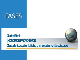 FASES
CiudadReal:
¡NOSOTROSPROPONEMOS!
Ciudadanía,sostenibilidadeinnovaciónenlaeducación
 