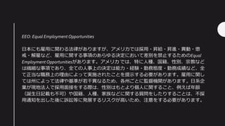 EEO: Equal Employment Opportunities
日本にも雇用に関わる法律がありますが、アメリカでは採用・昇給・昇進・異動・懲
戒・解雇など、雇用に関する事項のあらゆる決定において差別を禁止するためのEqual
EmploymentOpportunitiesがあります。アメリカ では、特に人種、国籍、性別、宗教など
は繊細な事項であり、全ての人事上の決定は能力・経験・勤務態度・勤務成績など、全
て正当な職務上の理由によって実施されたことを提示する必要があります。雇用に関し
ては州によって法律や基準が若干異なるため、各州ごとに監督機関があります。日系企
業が現地法人で採用面接をする際は、性別はもとより個人に関すること、例えば年齢
（誕生日記載も不可）や国籍、人種、家族などに関する質問をしたりすることは、不採
用通知を出した後に訴訟等に発展するリスクが高いため、注意をする必要があります。
 