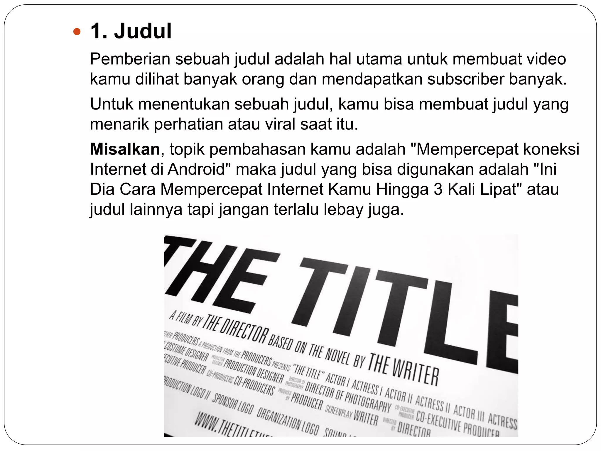  1. Judul
Pemberian sebuah judul adalah hal utama untuk membuat video
kamu dilihat banyak orang dan mendapatkan subscriber banyak.
Untuk menentukan sebuah judul, kamu bisa membuat judul yang
menarik perhatian atau viral saat itu.
Misalkan, topik pembahasan kamu adalah "Mempercepat koneksi
Internet di Android" maka judul yang bisa digunakan adalah "Ini
Dia Cara Mempercepat Internet Kamu Hingga 3 Kali Lipat" atau
judul lainnya tapi jangan terlalu lebay juga.
 