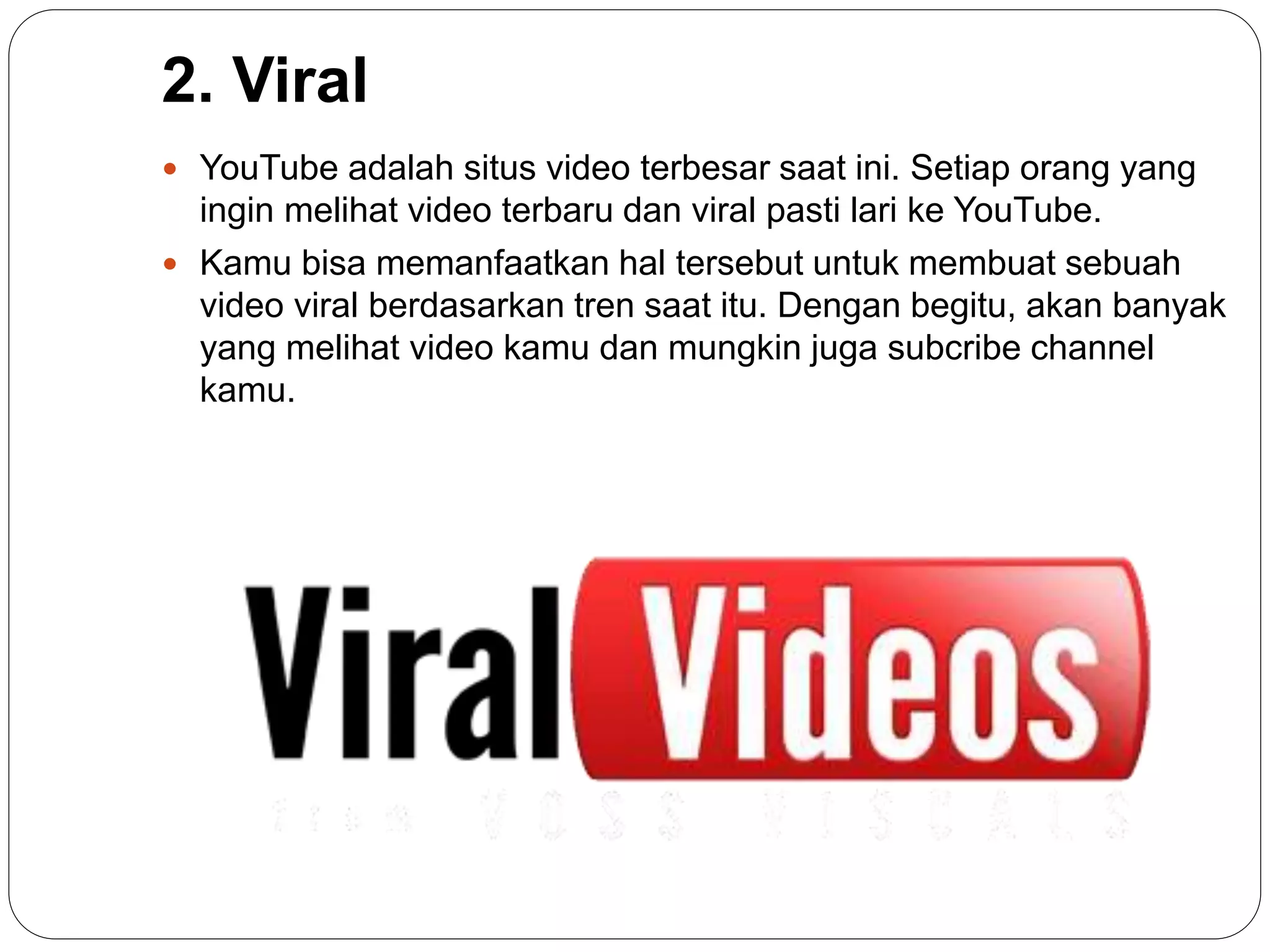 2. Viral
 YouTube adalah situs video terbesar saat ini. Setiap orang yang
ingin melihat video terbaru dan viral pasti lari ke YouTube.
 Kamu bisa memanfaatkan hal tersebut untuk membuat sebuah
video viral berdasarkan tren saat itu. Dengan begitu, akan banyak
yang melihat video kamu dan mungkin juga subcribe channel
kamu.
 