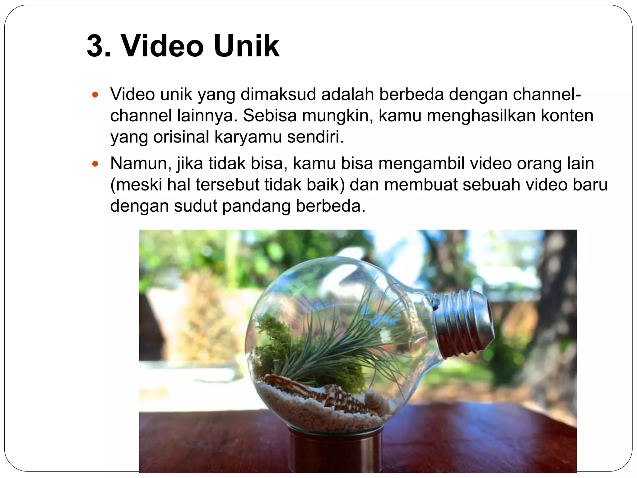 3. Video Unik
 Video unik yang dimaksud adalah berbeda dengan channel-
channel lainnya. Sebisa mungkin, kamu menghasilkan konten
yang orisinal karyamu sendiri.
 Namun, jika tidak bisa, kamu bisa mengambil video orang lain
(meski hal tersebut tidak baik) dan membuat sebuah video baru
dengan sudut pandang berbeda.
 