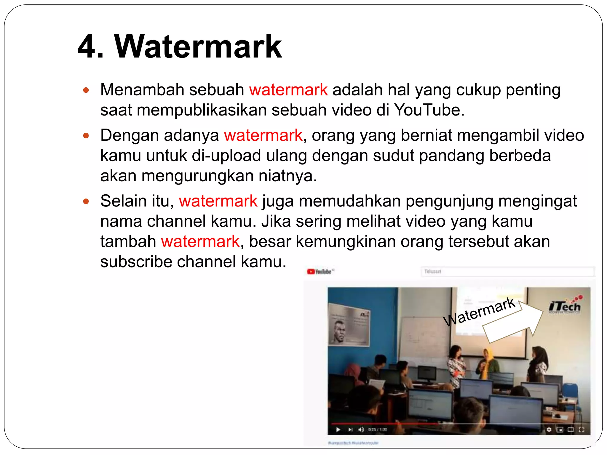 4. Watermark
 Menambah sebuah watermark adalah hal yang cukup penting
saat mempublikasikan sebuah video di YouTube.
 Dengan adanya watermark, orang yang berniat mengambil video
kamu untuk di-upload ulang dengan sudut pandang berbeda
akan mengurungkan niatnya.
 Selain itu, watermark juga memudahkan pengunjung mengingat
nama channel kamu. Jika sering melihat video yang kamu
tambah watermark, besar kemungkinan orang tersebut akan
subscribe channel kamu.
 