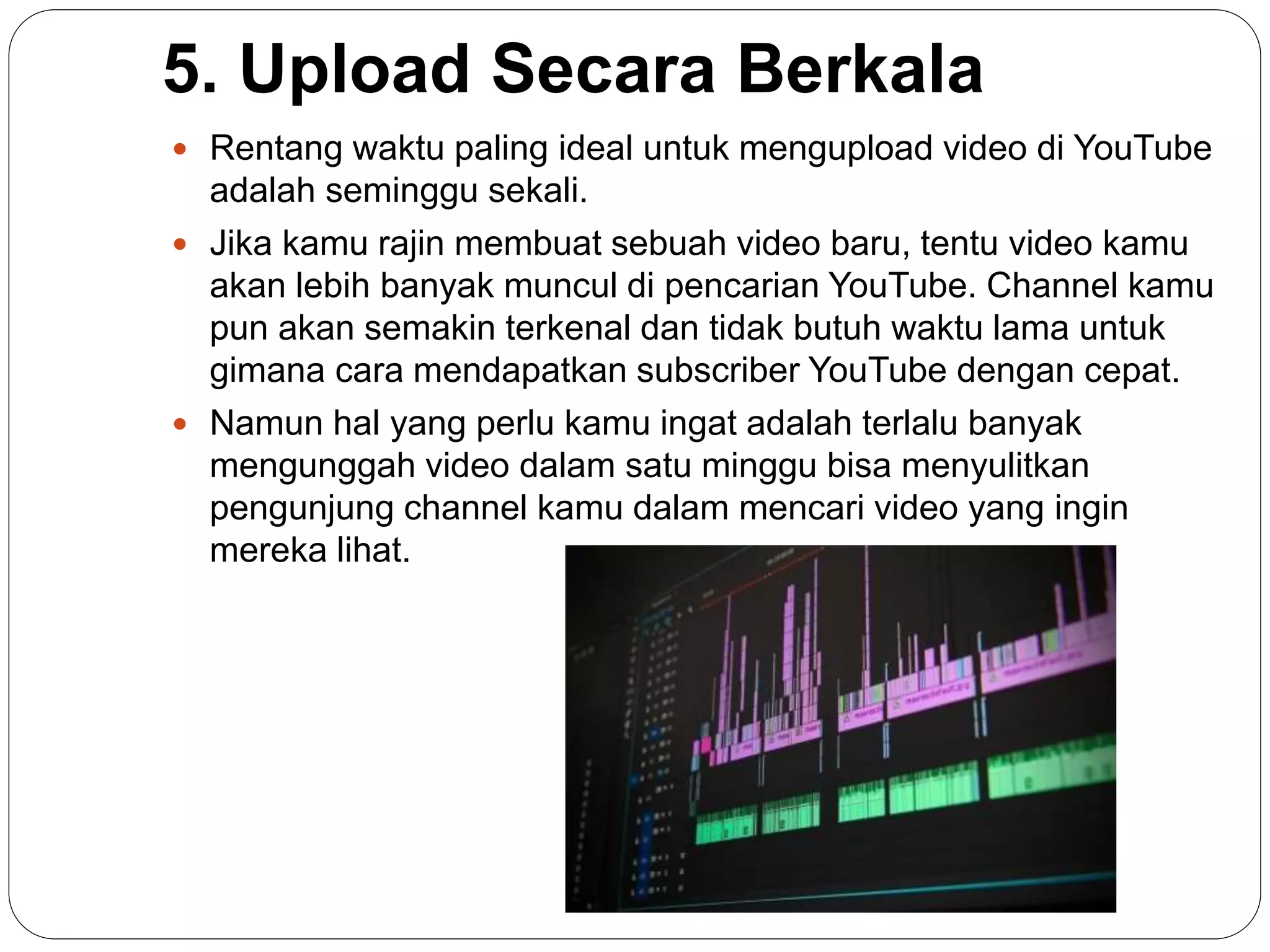 5. Upload Secara Berkala
 Rentang waktu paling ideal untuk mengupload video di YouTube
adalah seminggu sekali.
 Jika kamu rajin membuat sebuah video baru, tentu video kamu
akan lebih banyak muncul di pencarian YouTube. Channel kamu
pun akan semakin terkenal dan tidak butuh waktu lama untuk
gimana cara mendapatkan subscriber YouTube dengan cepat.
 Namun hal yang perlu kamu ingat adalah terlalu banyak
mengunggah video dalam satu minggu bisa menyulitkan
pengunjung channel kamu dalam mencari video yang ingin
mereka lihat.
 