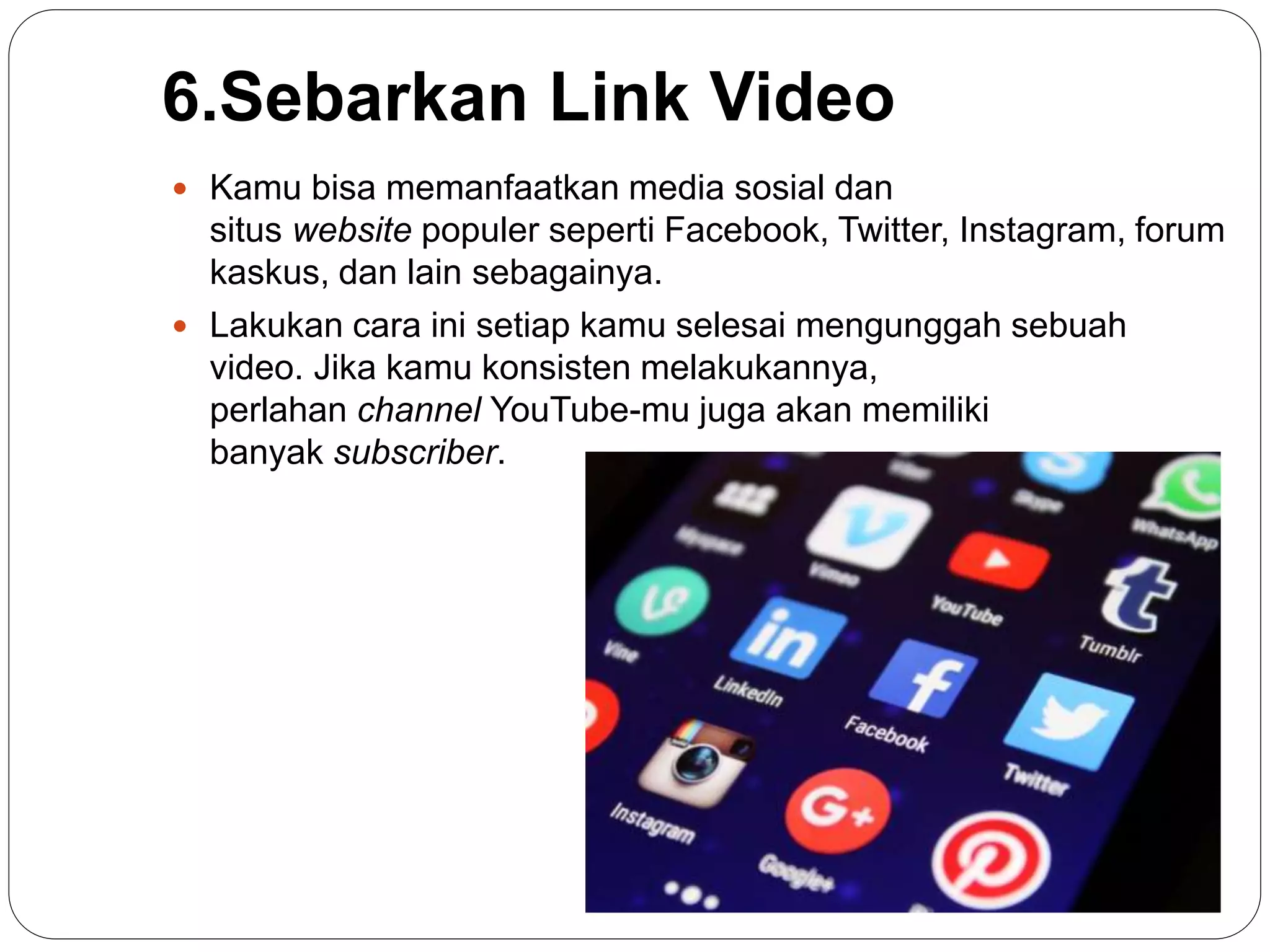 6.Sebarkan Link Video
 Kamu bisa memanfaatkan media sosial dan
situs website populer seperti Facebook, Twitter, Instagram, forum
kaskus, dan lain sebagainya.
 Lakukan cara ini setiap kamu selesai mengunggah sebuah
video. Jika kamu konsisten melakukannya,
perlahan channel YouTube-mu juga akan memiliki
banyak subscriber.
 