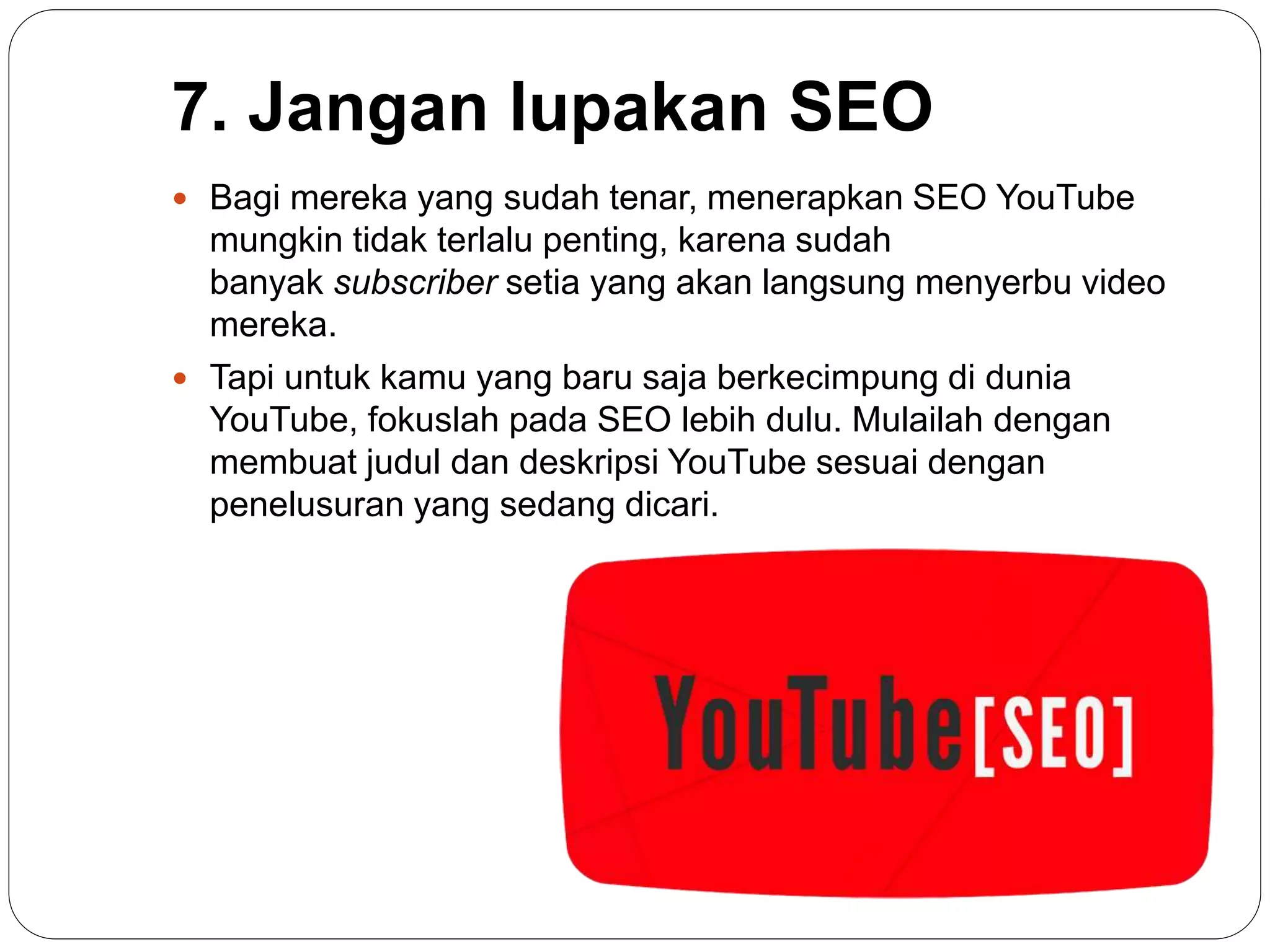 7. Jangan lupakan SEO
 Bagi mereka yang sudah tenar, menerapkan SEO YouTube
mungkin tidak terlalu penting, karena sudah
banyak subscriber setia yang akan langsung menyerbu video
mereka.
 Tapi untuk kamu yang baru saja berkecimpung di dunia
YouTube, fokuslah pada SEO lebih dulu. Mulailah dengan
membuat judul dan deskripsi YouTube sesuai dengan
penelusuran yang sedang dicari.
 