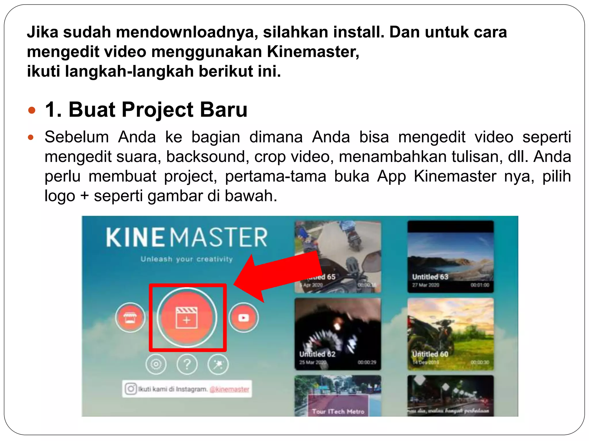 Jika sudah mendownloadnya, silahkan install. Dan untuk cara
mengedit video menggunakan Kinemaster,
ikuti langkah-langkah berikut ini.
 1. Buat Project Baru
 Sebelum Anda ke bagian dimana Anda bisa mengedit video seperti
mengedit suara, backsound, crop video, menambahkan tulisan, dll. Anda
perlu membuat project, pertama-tama buka App Kinemaster nya, pilih
logo + seperti gambar di bawah.
 